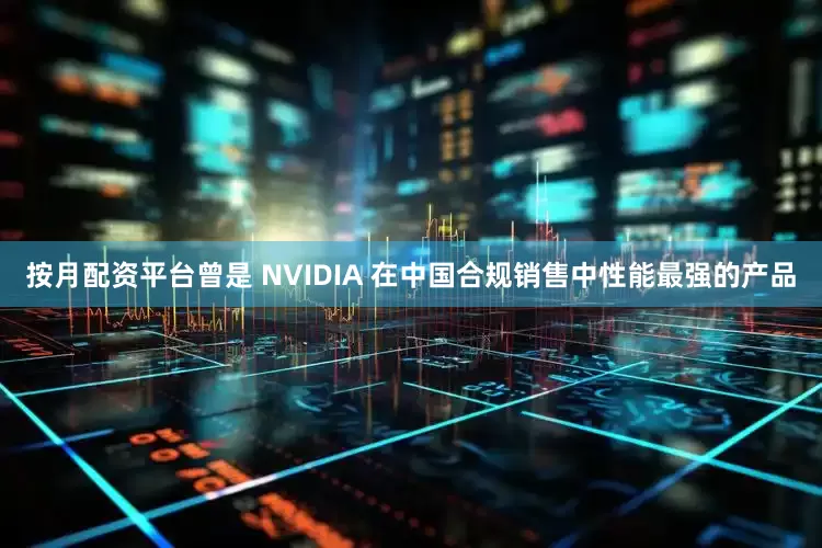 按月配资平台曾是 NVIDIA 在中国合规销售中性能最强的产品