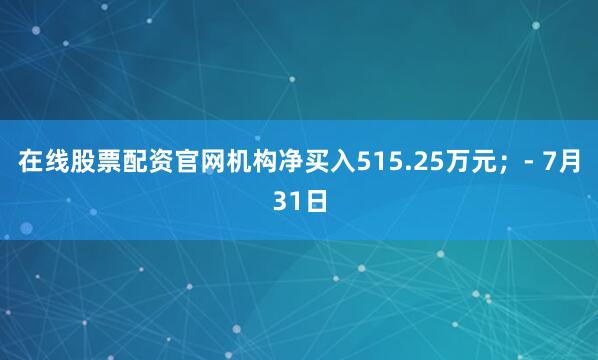 在线股票配资官网机构净买入515.25万元；- 7月31日