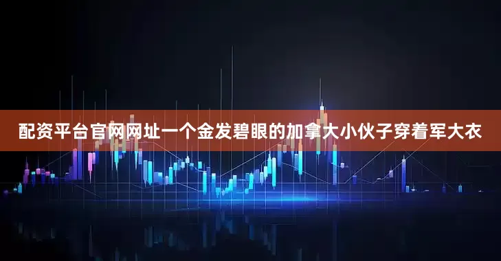 配资平台官网网址一个金发碧眼的加拿大小伙子穿着军大衣