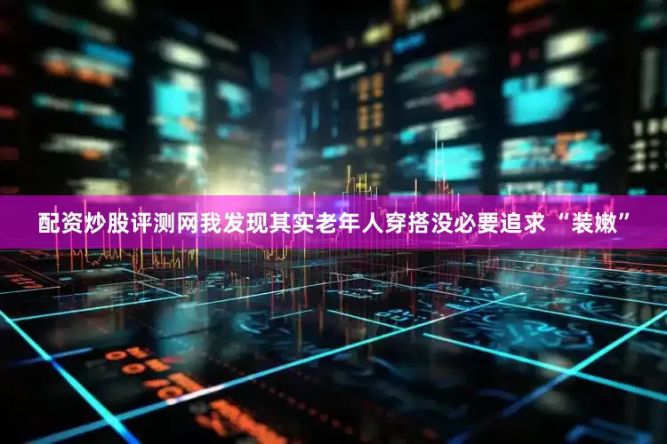 配资炒股评测网我发现其实老年人穿搭没必要追求 “装嫩”